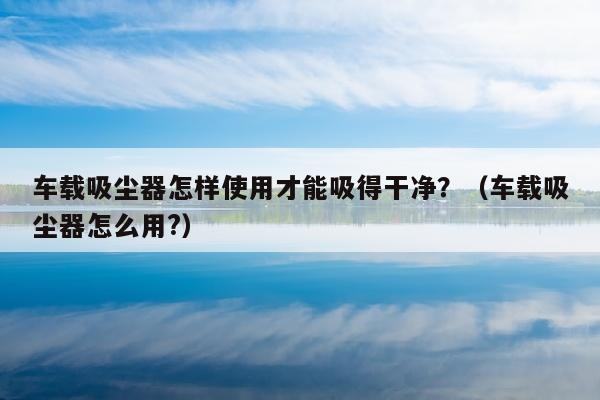 车载吸尘器怎样使用才能吸得干净？（车载吸尘器怎么用?）