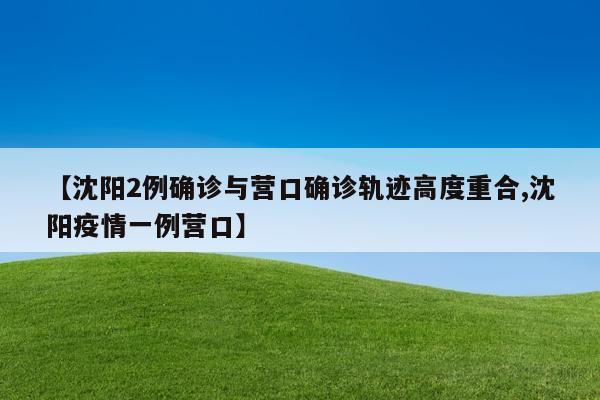 【沈阳2例确诊与营口确诊轨迹高度重合,沈阳疫情一例营口】