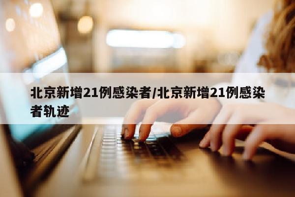 北京新增21例感染者/北京新增21例感染者轨迹