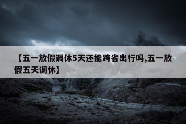 【五一放假调休5天还能跨省出行吗,五一放假五天调休】