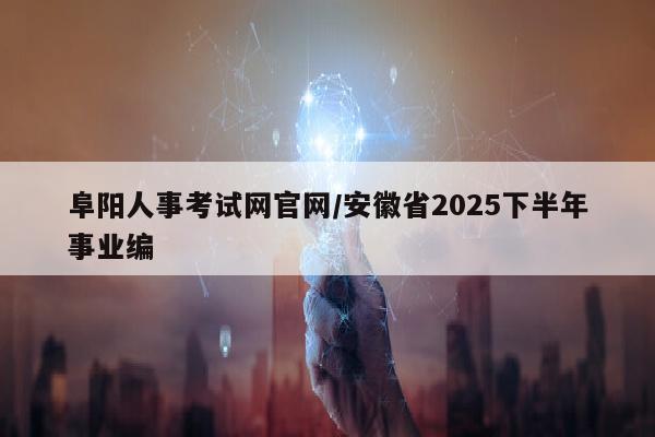 阜阳人事考试网官网/安徽省2025下半年事业编