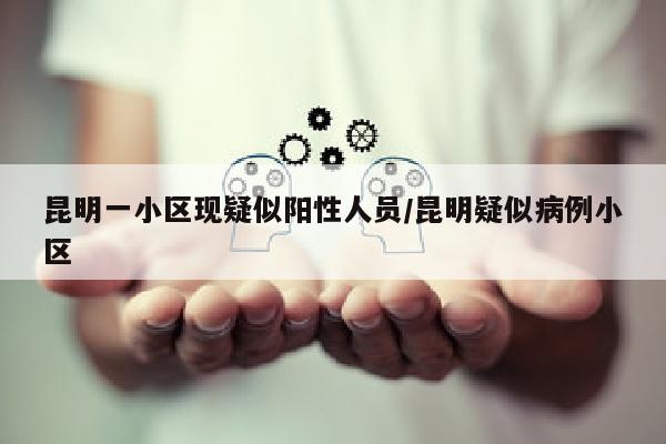 昆明一小区现疑似阳性人员/昆明疑似病例小区