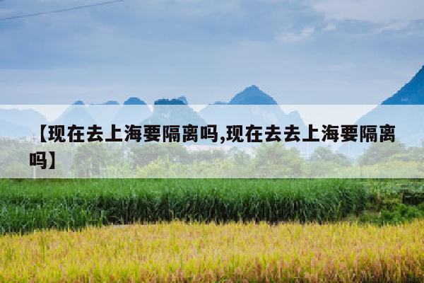 【现在去上海要隔离吗,现在去去上海要隔离吗】