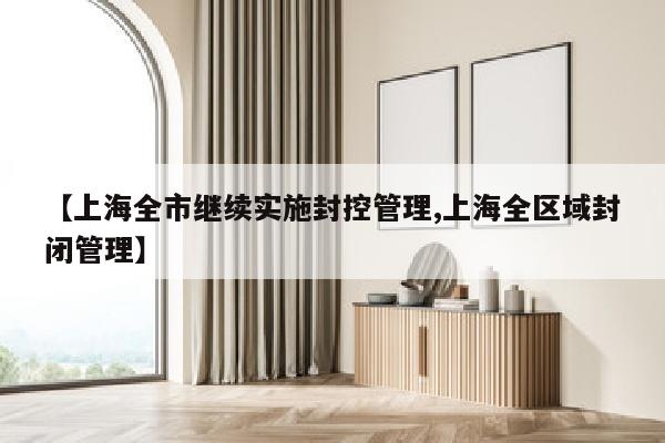 【上海全市继续实施封控管理,上海全区域封闭管理】