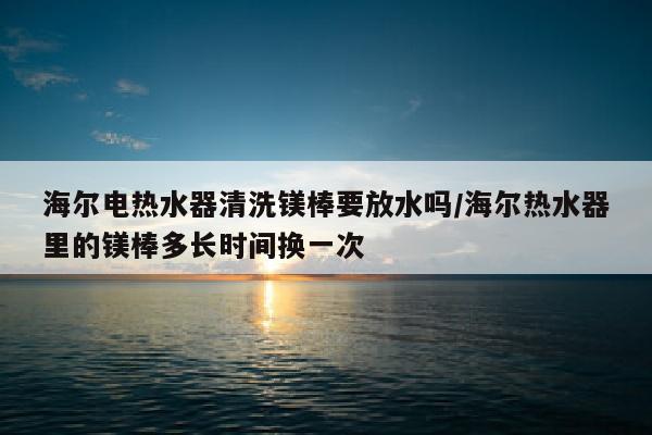 海尔电热水器清洗镁棒要放水吗/海尔热水器里的镁棒多长时间换一次