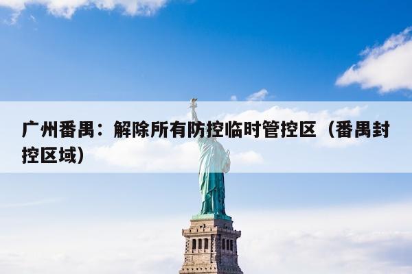 广州番禺：解除所有防控临时管控区（番禺封控区域）
