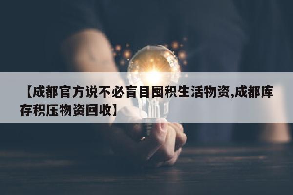 【成都官方说不必盲目囤积生活物资,成都库存积压物资回收】