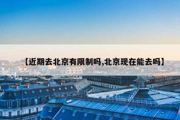 【近期去北京有限制吗,北京现在能去吗】