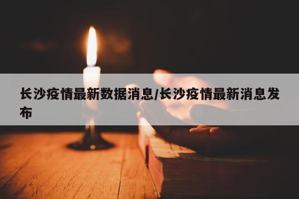 长沙疫情最新数据消息/长沙疫情最新消息发布