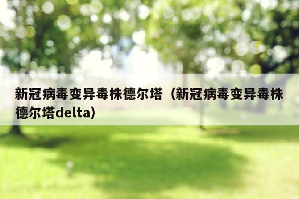 新冠病毒变异毒株德尔塔（新冠病毒变异毒株德尔塔delta）