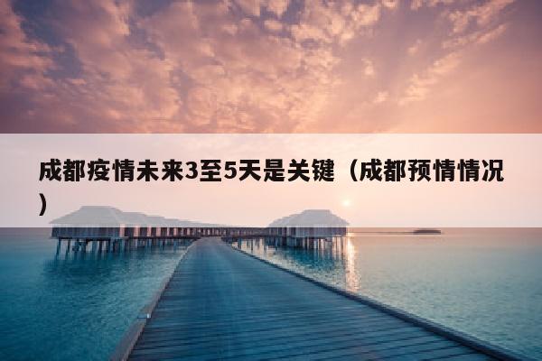成都疫情未来3至5天是关键（成都预情情况）