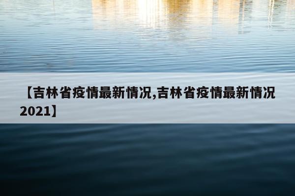 【吉林省疫情最新情况,吉林省疫情最新情况2021】