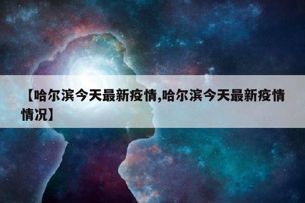 【哈尔滨今天最新疫情,哈尔滨今天最新疫情情况】