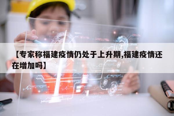 【专家称福建疫情仍处于上升期,福建疫情还在增加吗】