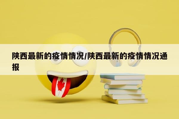陕西最新的疫情情况/陕西最新的疫情情况通报
