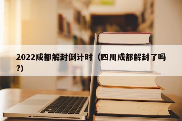 2022成都解封倒计时（四川成都解封了吗?）