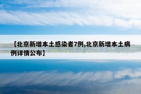 【北京新增本土感染者7例,北京新增本土病例详情公布】