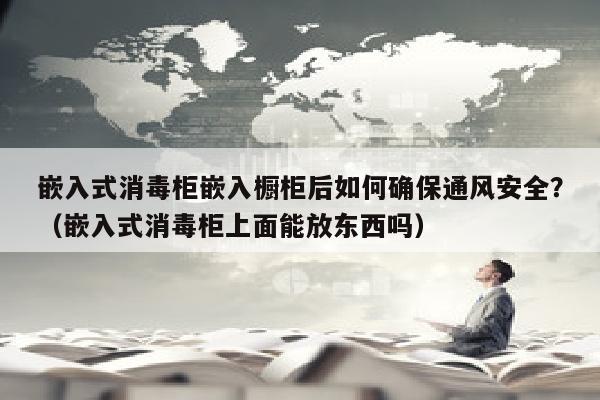 嵌入式消毒柜嵌入橱柜后如何确保通风安全？（嵌入式消毒柜上面能放东西吗）