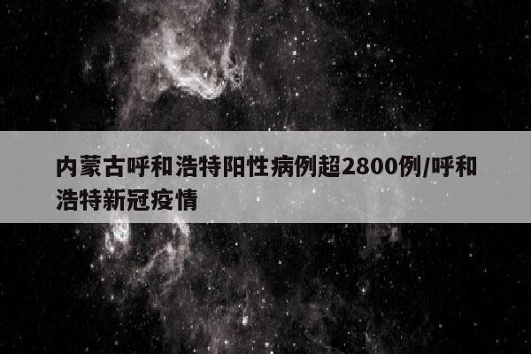 内蒙古呼和浩特阳性病例超2800例/呼和浩特新冠疫情