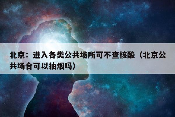 北京：进入各类公共场所可不查核酸（北京公共场合可以抽烟吗）