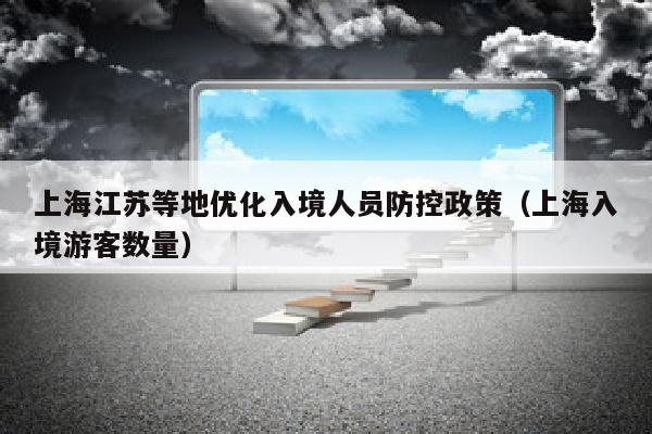 上海江苏等地优化入境人员防控政策（上海入境游客数量）