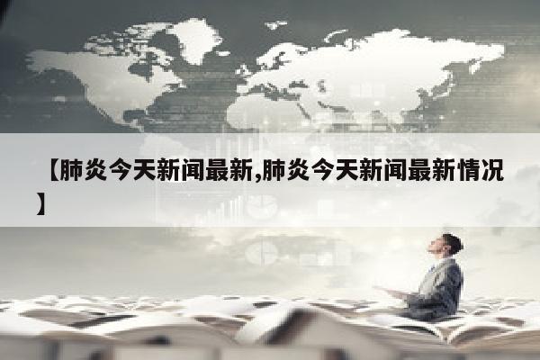 【肺炎今天新闻最新,肺炎今天新闻最新情况】