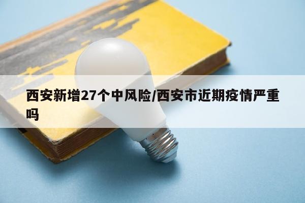 西安新增27个中风险/西安市近期疫情严重吗