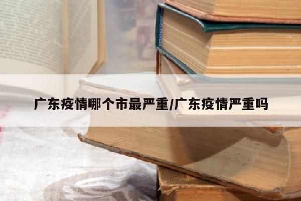 广东疫情哪个市最严重/广东疫情严重吗