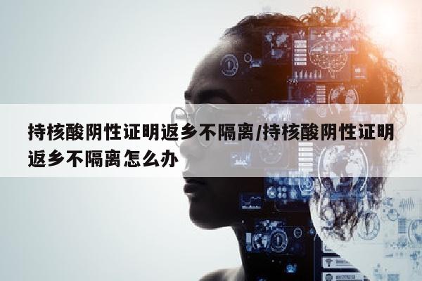 持核酸阴性证明返乡不隔离/持核酸阴性证明返乡不隔离怎么办
